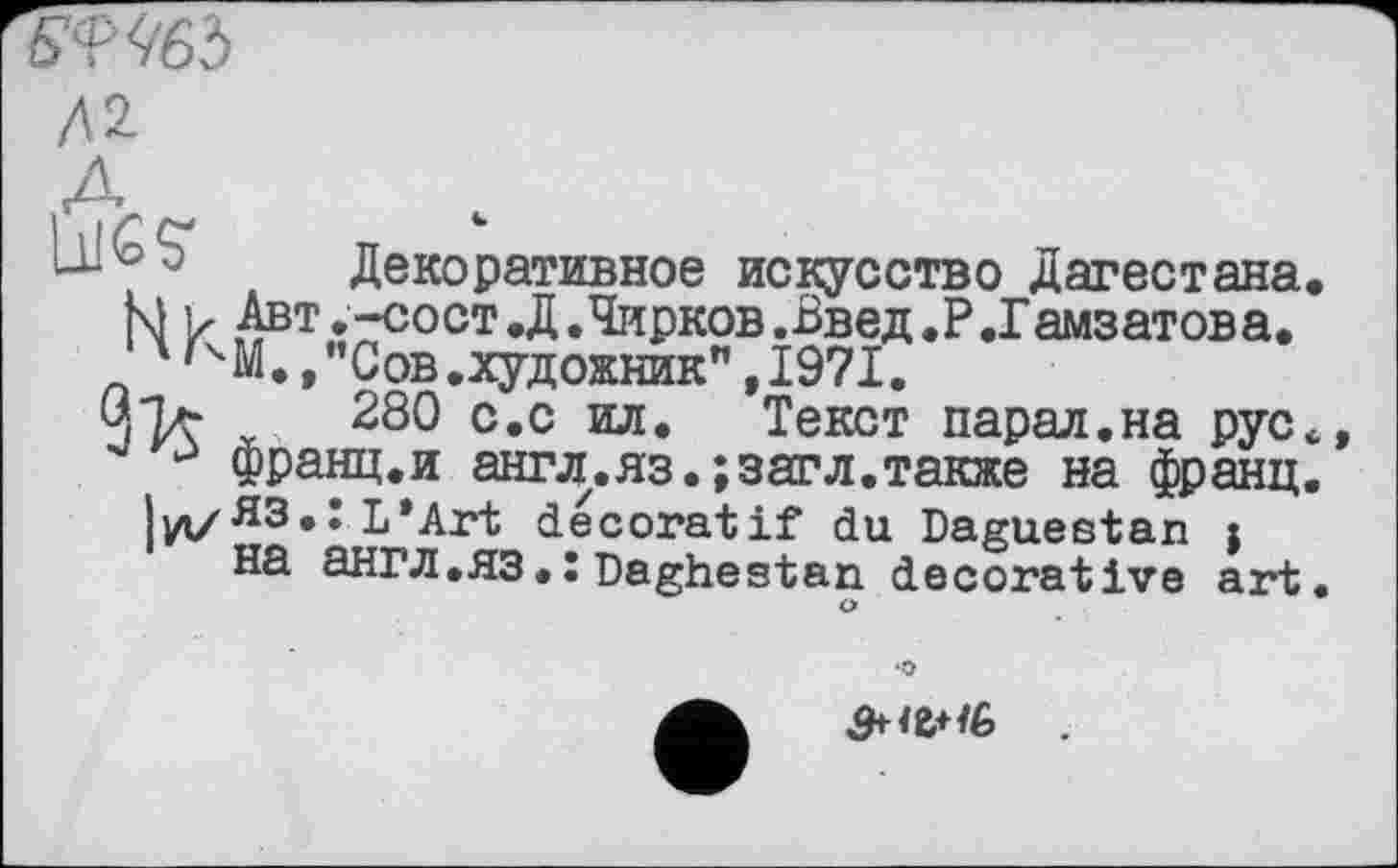 ﻿ВФЧбЪ
/U
Декоративное искусство Дагестана
М ь Авт.-сост.Д.Чирков.Введ.Р.Гамзатова. 4'ЧМ., "Сов.художник",1971.
О.Ъг 280 с.с ил. Текст парал.на рус франц.и ашлл.яз. ;загл.также на франц Іуі/ЯЗ.: L’Art décoratif du Daguestan j на англ.ЯЗ.:Daghestan decorative art
•О